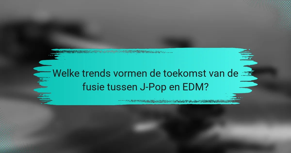 Welke trends vormen de toekomst van de fusie tussen J-Pop en EDM?
